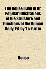The House I Live in Or, Popular Illustrations of the Structure and Functions of the Human Body, Ed. by T.c. Girtin