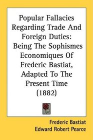 Popular Fallacies Regarding Trade And Foreign Duties: Being The Sophismes Economiques Of Frederic Bastiat, Adapted To The Present Time (1882)