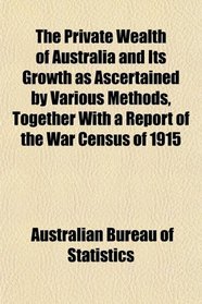 The Private Wealth of Australia and Its Growth as Ascertained by Various Methods, Together With a Report of the War Census of 1915