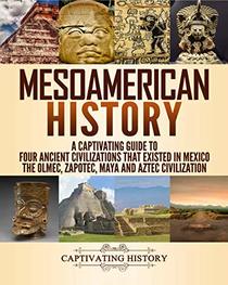 Mesoamerican History: A Captivating Guide to Four Ancient Civilizations that Existed in Mexico ? The Olmec, Zapotec, Maya and Aztec Civilization
