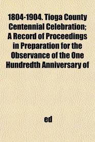1804-1904. Tioga County Centennial Celebration; A Record of Proceedings in Preparation for the Observance of the One Hundredth Anniversary of