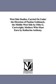 West Side Studies, Carried On Under the Direction of Pauline Goldmark. the Middle West Side by Otho G. Cartwright; Mothers Who Must Earn by Katharine Anthony.