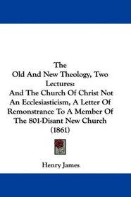 The Old And New Theology, Two Lectures: And The Church Of Christ Not An Ecclesiasticism, A Letter Of Remonstrance To A Member Of The 801-Disant New Church (1861)