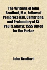 The Writings of John Bradford, M.a., Fellow of Pembroke Hall, Cambridge, and Prebendary of St. Paul's, Martyr, 1555 Edited for the Parker