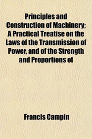Principles and Construction of Machinery; A Practical Treatise on the Laws of the Transmission of Power, and of the Strength and Proportions of