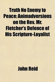 Truth No Enemy to Peace; Animadversions on the Rev. Mr. Fletcher's Defence of His Scripture-Loyalist