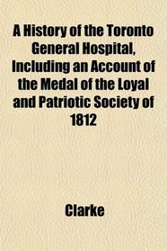 A History of the Toronto General Hospital, Including an Account of the Medal of the Loyal and Patriotic Society of 1812