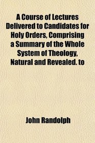 A Course of Lectures Delivered to Candidates for Holy Orders, Comprising a Summary of the Whole System of Theology, Natural and Revealed. to