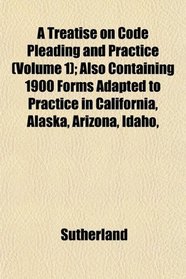 A Treatise on Code Pleading and Practice (Volume 1); Also Containing 1900 Forms Adapted to Practice in California, Alaska, Arizona, Idaho,