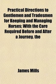Practical Directions to Gentlemen and Tradesmen for Keeping and Managing Horses; With the Care Required Before and After a Journey. the