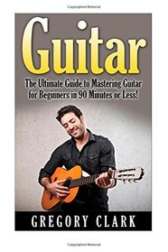 Guitar: The Ultimate Guide to Mastering Guitar for Beginners in 30 Minutes or Less! (Guitar - Guitar for Beginners - Guitar Lessons - Guitar Cords - Guitar Theory - Guitar Scales - How to Play Guitar)