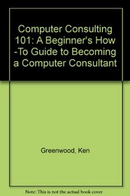 Computer Consulting 101: A Beginner's How -To Guide to Becoming a Computer Consultant