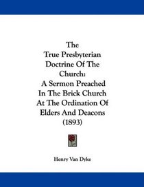 The True Presbyterian Doctrine Of The Church: A Sermon Preached In The Brick Church At The Ordination Of Elders And Deacons (1893)