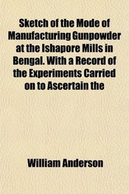 Sketch of the Mode of Manufacturing Gunpowder at the Ishapore Mills in Bengal. With a Record of the Experiments Carried on to Ascertain the