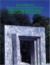 Reiki Marketing: Step By Step Marketing For Your Reiki Healing Sessions, Reiki Classes, and Reiki Workshops