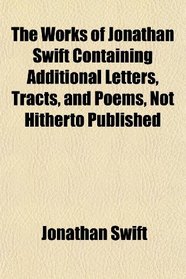 The Works of Jonathan Swift Containing Additional Letters, Tracts, and Poems, Not Hitherto Published