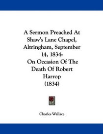 A Sermon Preached At Shaw's Lane Chapel, Altringham, September 14, 1834: On Occasion Of The Death Of Robert Harrop (1834)