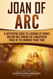 Joan of Arc: A Captivating Guide to a Heroine of France and Her Role During the Lancastrian Phase of the Hundred Years? War (The Medieval Period)