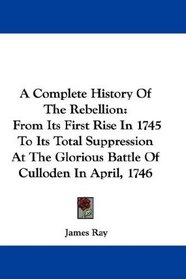A Complete History Of The Rebellion: From Its First Rise In 1745 To Its Total Suppression At The Glorious Battle Of Culloden In April, 1746