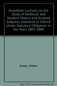Seventeen Lectures on the Study of Medieval and Modern History and Kindred Subjects: Delivered at Oxford Under Statutory Obligation in the Years 1867-1884