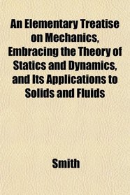 An Elementary Treatise on Mechanics, Embracing the Theory of Statics and Dynamics, and Its Applications to Solids and Fluids