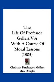 The Life Of Professor Gellert V3: With A Course Of Moral Lessons (1805)