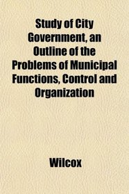 Study of City Government, an Outline of the Problems of Municipal Functions, Control and Organization