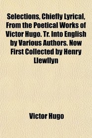 Selections, Chiefly Lyrical, From the Poetical Works of Victor Hugo. Tr. Into English by Various Authors. Now First Collected by Henry Llewllyn