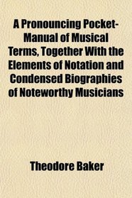 A Pronouncing Pocket-Manual of Musical Terms, Together With the Elements of Notation and Condensed Biographies of Noteworthy Musicians