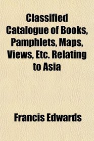 Classified Catalogue of Books, Pamphlets, Maps, Views, Etc. Relating to Asia