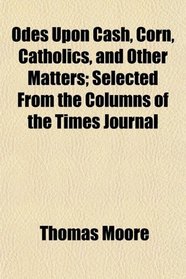 Odes Upon Cash, Corn, Catholics, and Other Matters; Selected From the Columns of the Times Journal