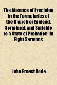 The Absence of Precision in the Formularies of the Church of England, Scriptural, and Suitable to a State of Probation; In Eight Sermons