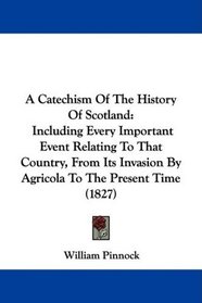 A Catechism Of The History Of Scotland: Including Every Important Event Relating To That Country, From Its Invasion By Agricola To The Present Time (1827)