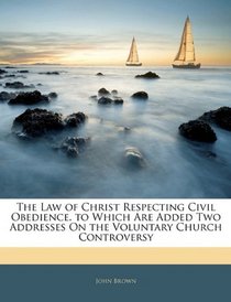 The Law of Christ Respecting Civil Obedience. to Which Are Added Two Addresses On the Voluntary Church Controversy