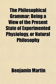 The Philosophical Grammar; Being a View of the Present State of Experimented Physiology, or Natural Philosophy