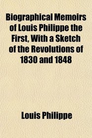 Biographical Memoirs of Louis Philippe the First, With a Sketch of the Revolutions of 1830 and 1848