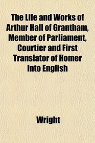 The Life and Works of Arthur Hall of Grantham, Member of Parliament, Courtier and First Translator of Homer Into English