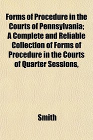 Forms of Procedure in the Courts of Pennsylvania; A Complete and Reliable Collection of Forms of Procedure in the Courts of Quarter Sessions,