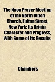 The Noon Prayer Meeting of the North Dutch Church, Fulton Street, New York; Its Origin, Character and Progress, With Some of Its Results.
