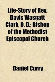 Life-Story of Rev. Davis Wasgatt Clark, D. D.; Bishop of the Methodist Episcopal Church
