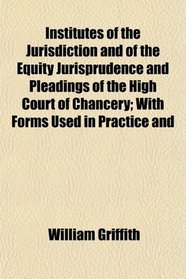 Institutes of the Jurisdiction and of the Equity Jurisprudence and Pleadings of the High Court of Chancery; With Forms Used in Practice and
