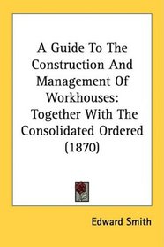 A Guide To The Construction And Management Of Workhouses: Together With The Consolidated Ordered (1870)