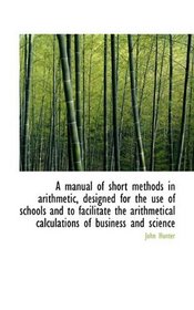 A manual of short methods in arithmetic, designed for the use of schools and to facilitate the arith