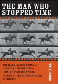 The Man Who Stopped Time: The Illuminating Story of Eadweard Muybridge - Pioneer Photographer, Father of the Motion Picture, Murderer
