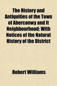The History and Antiquities of the Town of Aberconwy and It Neighbourhood; With Notices of the Natural History of the District