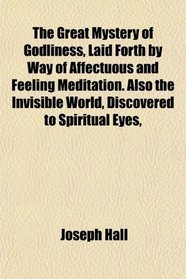 The Great Mystery of Godliness, Laid Forth by Way of Affectuous and Feeling Meditation. Also the Invisible World, Discovered to Spiritual Eyes,