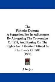 The Fisheries Dispute: A Suggestion For Its Adjustment By Abrogating The Convention Of 1818, And Resting On The Rights And Liberties Defined In The Treaty Of 1783 (1887)