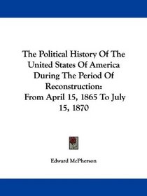 The Political History Of The United States Of America During The Period Of Reconstruction: From April 15, 1865 To July 15, 1870