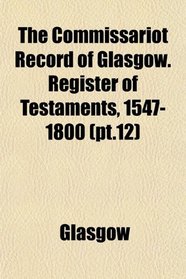 The Commissariot Record of Glasgow. Register of Testaments, 1547-1800 (pt.12)