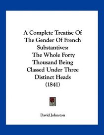 A Complete Treatise Of The Gender Of French Substantives: The Whole Forty Thousand Being Classed Under Three Distinct Heads (1841)